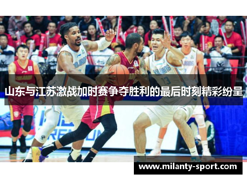 山东与江苏激战加时赛争夺胜利的最后时刻精彩纷呈