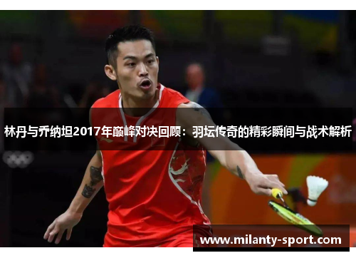 林丹与乔纳坦2017年巅峰对决回顾：羽坛传奇的精彩瞬间与战术解析